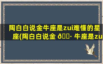 陶白白说金牛座是zui
难懂的星座(陶白白说金 🌷 牛座是zui
难懂的星座是真的吗)